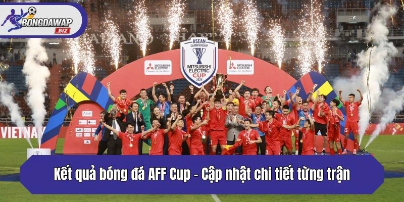 Kết quả bóng đá AFF Cup - Cập nhật chi tiết từng trận